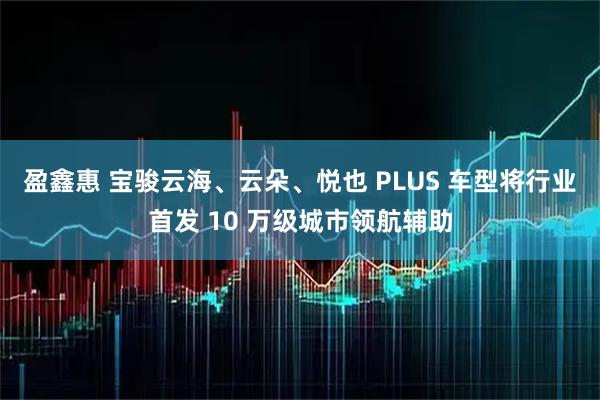盈鑫惠 宝骏云海、云朵、悦也 PLUS 车型将行业首发 10 万级城市领航辅助
