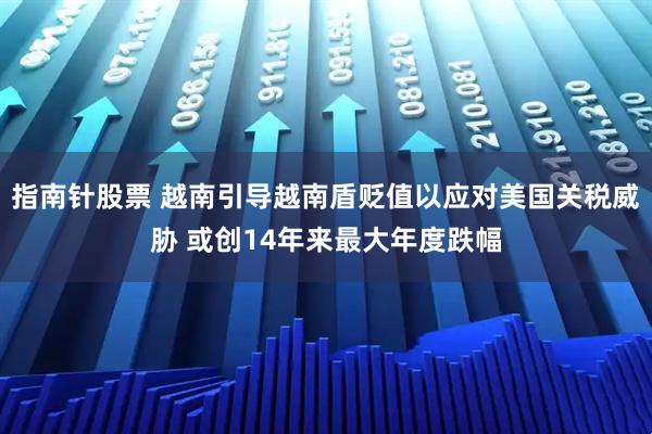 指南针股票 越南引导越南盾贬值以应对美国关税威胁 或创14年来最大年度跌幅