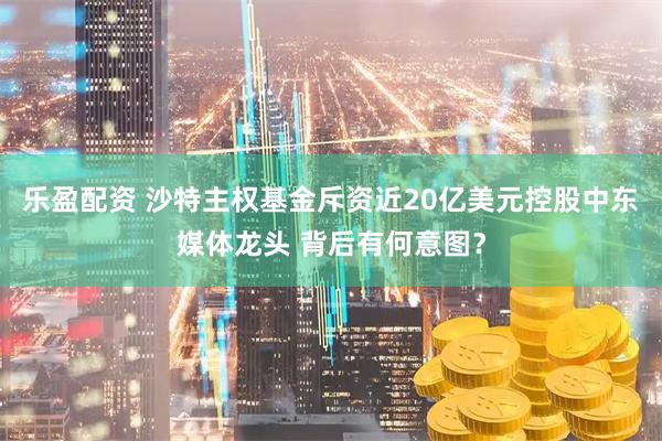 乐盈配资 沙特主权基金斥资近20亿美元控股中东媒体龙头 背后有何意图？