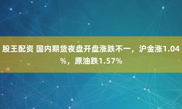 股王配资 国内期货夜盘开盘涨跌不一，沪金涨1.04%，原油跌1.57%
