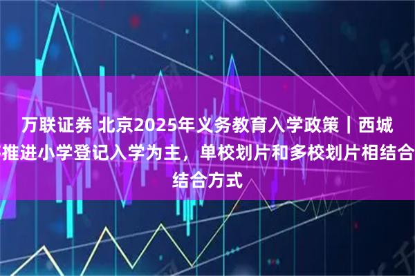 万联证券 北京2025年义务教育入学政策｜西城区将推进小学登记入学为主，单校划片和多校划片相结合方式