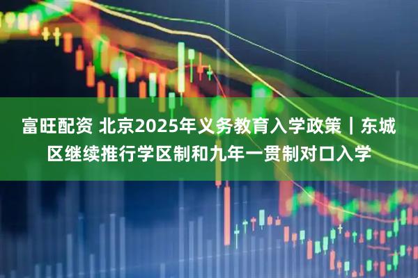 富旺配资 北京2025年义务教育入学政策｜东城区继续推行学区制和九年一贯制对口入学