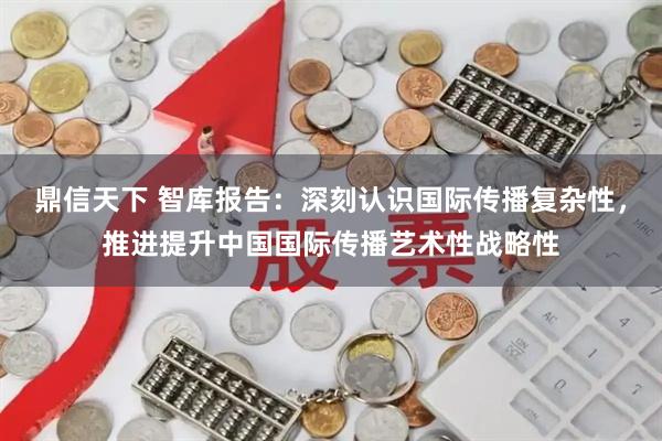 鼎信天下 智库报告：深刻认识国际传播复杂性，推进提升中国国际传播艺术性战略性