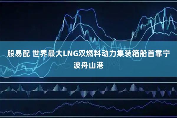 股易配 世界最大LNG双燃料动力集装箱船首靠宁波舟山港