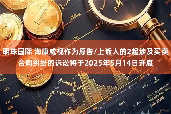 明珠国际 海康威视作为原告/上诉人的2起涉及买卖合同纠纷的诉讼将于2025年5月14日开庭