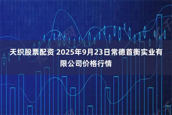天织股票配资 2025年9月23日常德首衡实业有限公司价格行情