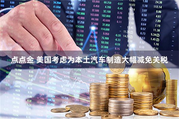 点点金 美国考虑为本土汽车制造大幅减免关税