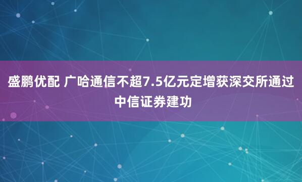 盛鹏优配 广哈通信不超7.5亿元定增获深交所通过 中信证券建功