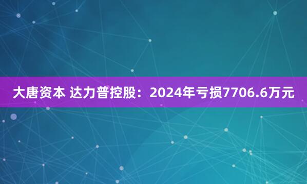 大唐资本 达力普控股：2024年亏损7706.6万元