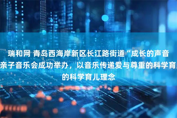 瑞和网 青岛西海岸新区长江路街道“成长的声音”家庭亲子音乐会成功举办，以音乐传递爱与尊重的科学育儿理念