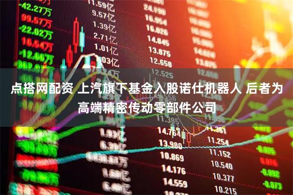 点搭网配资 上汽旗下基金入股诺仕机器人 后者为高端精密传动零部件公司