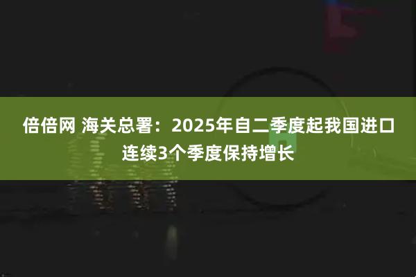 倍倍网 海关总署：2025年自二季度起我国进口连续3个季度保持增长