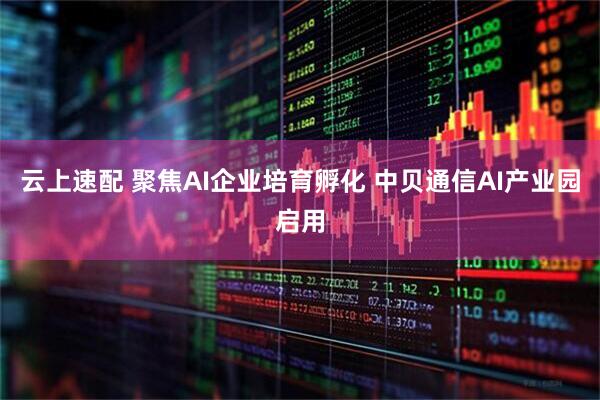 云上速配 聚焦AI企业培育孵化 中贝通信AI产业园启用