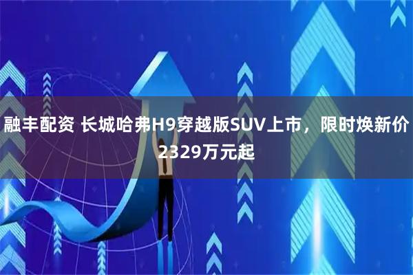 融丰配资 长城哈弗H9穿越版SUV上市，限时焕新价2329万元起
