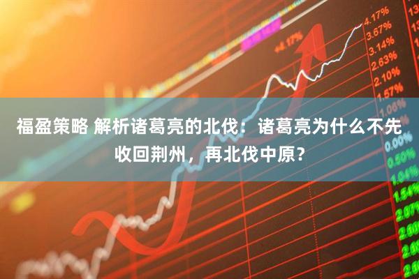 福盈策略 解析诸葛亮的北伐:诸葛亮为什么不先收回荆州,再北伐中原?