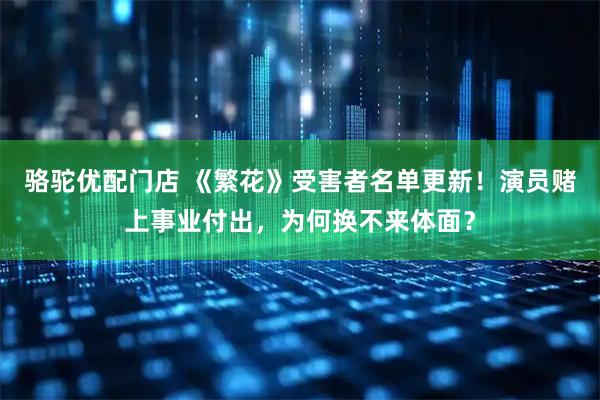 骆驼优配门店 《繁花》受害者名单更新!演员赌上事业付出,为何换不来体面?