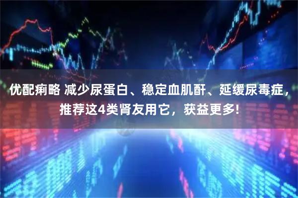优配痢略 减少尿蛋白、稳定血肌酐、延缓尿毒症,推荐这4类肾友用它,获益更多!