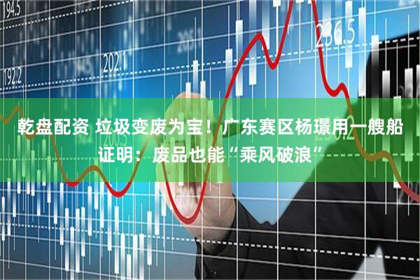乾盘配资 垃圾变废为宝!广东赛区杨璟用一艘船证明:废品也能“乘风破浪”