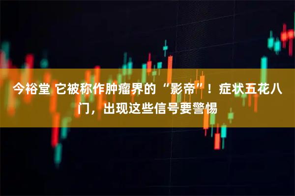 今裕堂 它被称作肿瘤界的 “影帝”!症状五花八门,出现这些信号要警惕