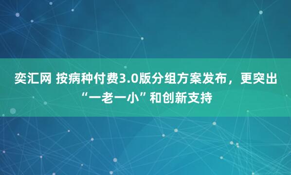 奕汇网 按病种付费3.0版分组方案发布，更突出“一老一小”和创新支持